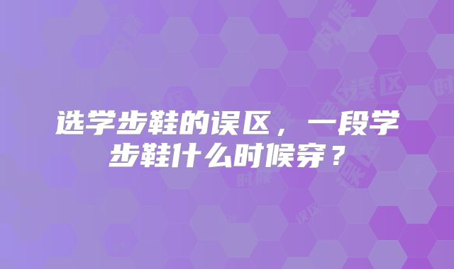 选学步鞋的误区,一段学步鞋什么时候穿?