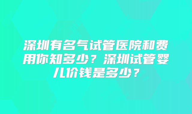 深圳有名气试管医院和费用你知多少?深圳试管婴儿价钱是多少?