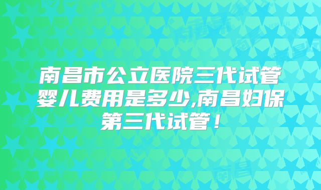 南昌市公立医院三代试管婴儿费用是多少,南昌妇保第三代试管!