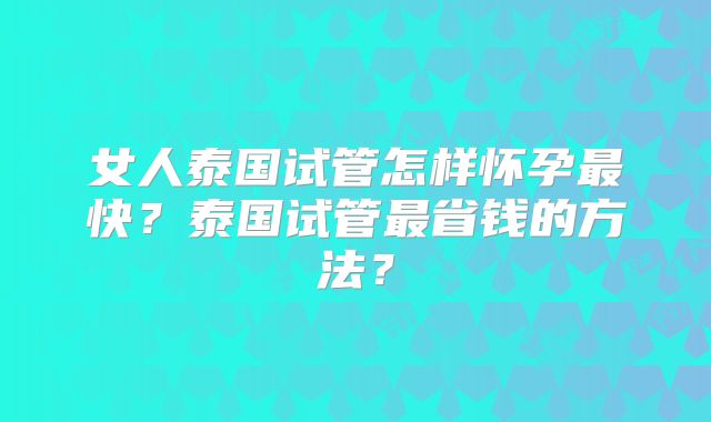 女人泰国试管怎样怀孕最快?泰国试管最省钱的方法?