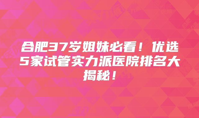 合肥37岁姐妹必看!优选5家试管实力派医院排名大揭秘!