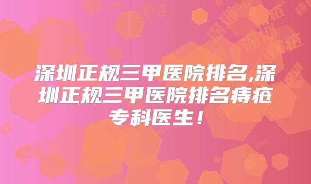 深圳正规三甲医院排名,深圳正规三甲医院排名痔疮专科医生！