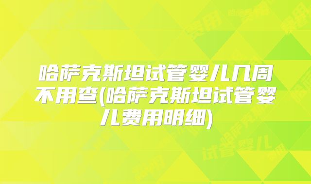 哈萨克斯坦试管婴儿几周不用查(哈萨克斯坦试管婴儿费用明细)