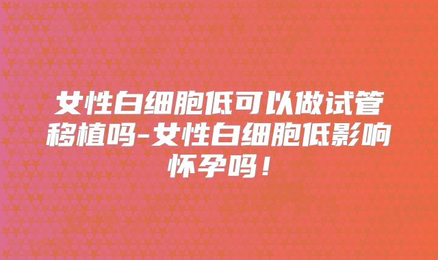 女性白细胞低可以做试管移植吗-女性白细胞低影响怀孕吗!