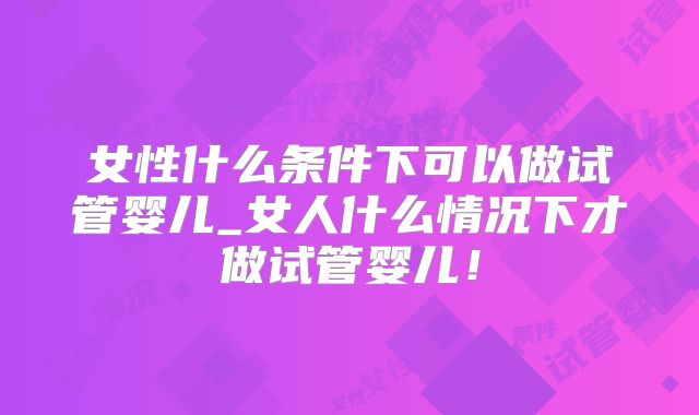女性什么条件下可以做试管婴儿_女人什么情况下才做试管婴儿!