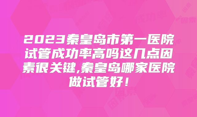 2023秦皇岛市第一医院试管成功率高吗这几点因素很关键,秦皇岛哪家医院做试管好!