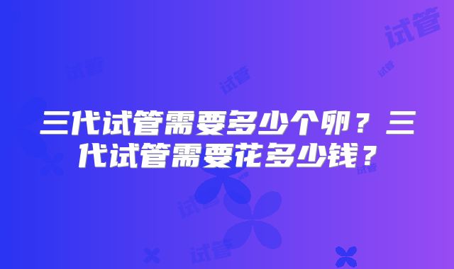 三代试管需要多少个卵？三代试管需要花多少钱？