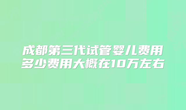 成都第三代试管婴儿费用多少费用大概在10万左右