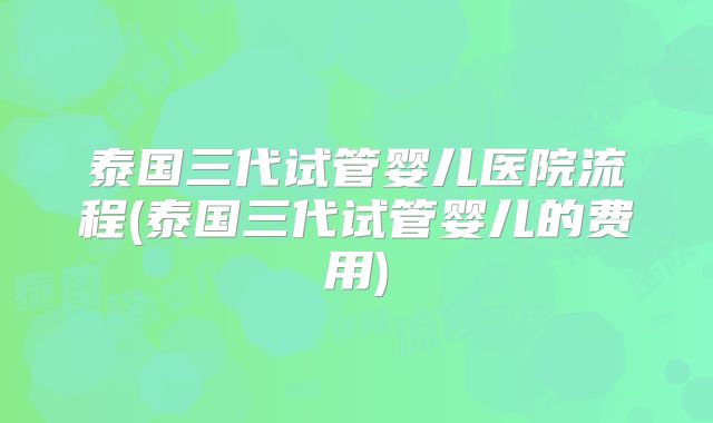 泰国三代试管婴儿医院流程(泰国三代试管婴儿的费用)