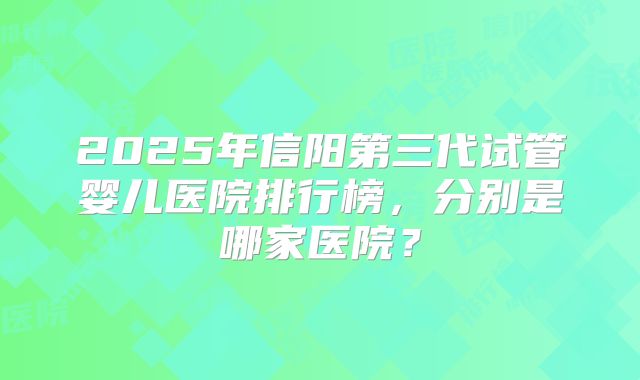 2025年信阳第三代试管婴儿医院排行榜，分别是哪家医院？