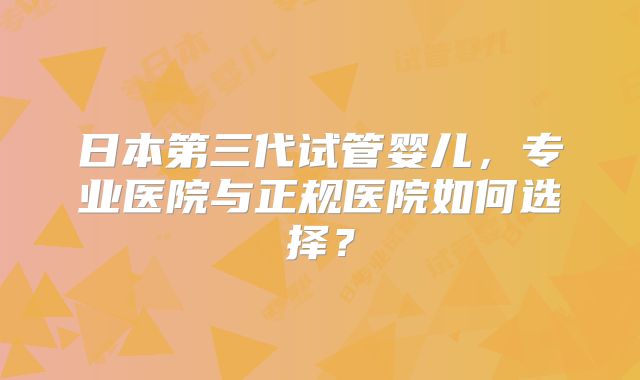 日本第三代试管婴儿，专业医院与正规医院如何选择？