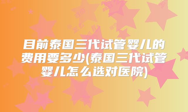 目前泰国三代试管婴儿的费用要多少(泰国三代试管婴儿怎么选对医院)