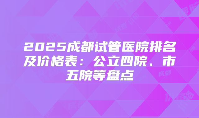 2025成都试管医院排名及价格表：公立四院、市五院等盘点