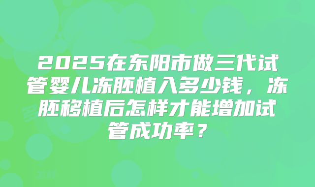 2025在东阳市做三代试管婴儿冻胚植入多少钱,冻胚移植后怎样才能增加试管成功率?
