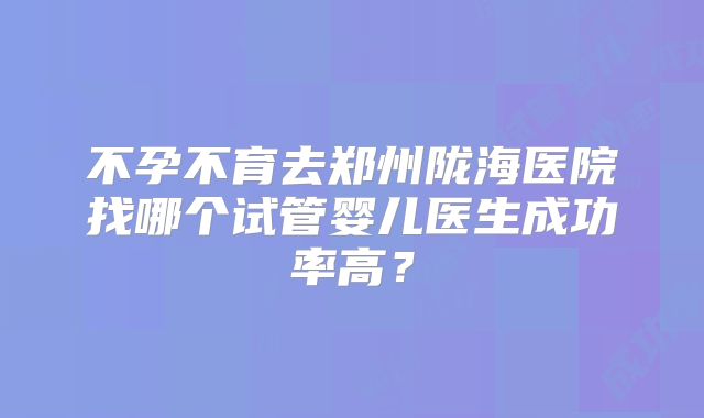 不孕不育去郑州陇海医院找哪个试管婴儿医生成功率高？