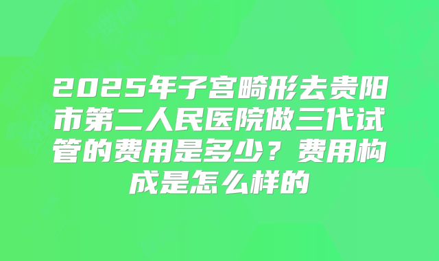2025年子宫畸形去贵阳市第二人民医院做三代试管的费用是多少?费用构成是怎么样的