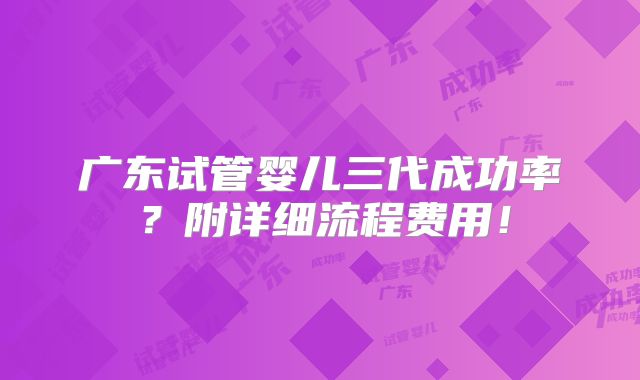 广东试管婴儿三代成功率？附详细流程费用！