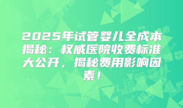 2025年试管婴儿全成本揭秘：权威医院收费标准大公开，揭秘费用影响因素！