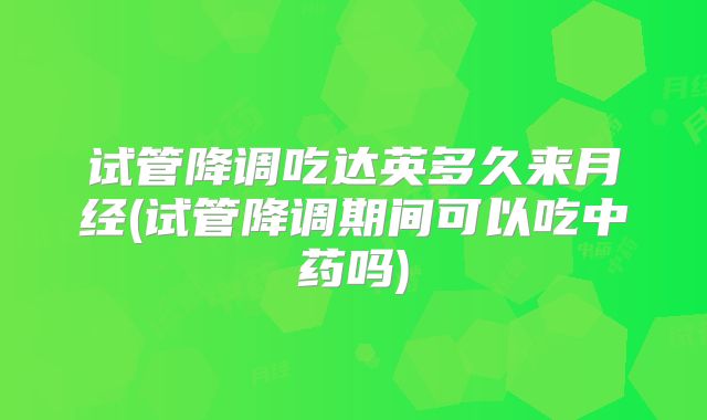 试管降调吃达英多久来月经(试管降调期间可以吃中药吗)