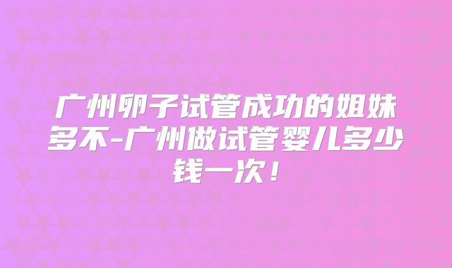 广州卵子试管成功的姐妹多不-广州做试管婴儿多少钱一次!