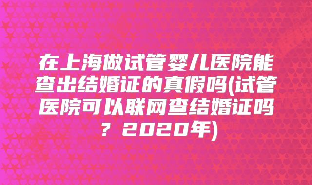 在上海做试管婴儿医院能查出结婚证的真假吗(试管医院可以联网查结婚证吗？2020年)