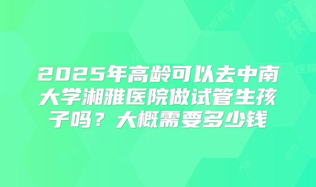 2025年高龄可以去中南大学湘雅医院做试管生孩子吗?大概需要多少钱