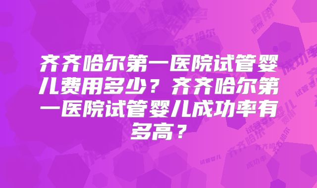 齐齐哈尔第一医院试管婴儿费用多少？齐齐哈尔第一医院试管婴儿成功率有多高？