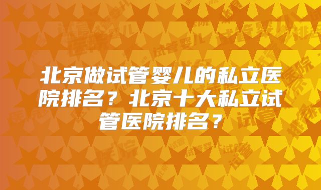 北京做试管婴儿的私立医院排名？北京十大私立试管医院排名？