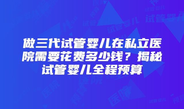 做三代试管婴儿在私立医院需要花费多少钱？揭秘试管婴儿全程预算