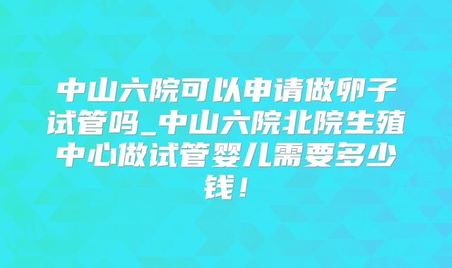 中山六院可以申请做卵子试管吗_中山六院北院生殖中心做试管婴儿需要多少钱!