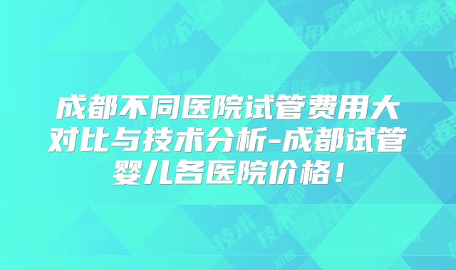 成都不同医院试管费用大对比与技术分析-成都试管婴儿各医院价格！