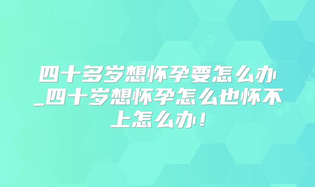 四十多岁想怀孕要怎么办_四十岁想怀孕怎么也怀不上怎么办！