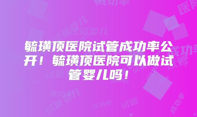 毓璜顶医院试管成功率公开！毓璜顶医院可以做试管婴儿吗！