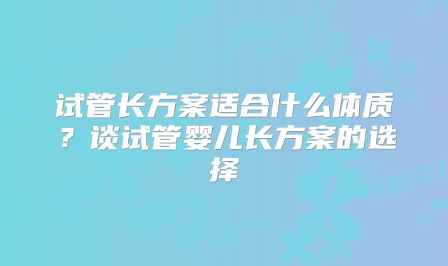 试管长方案适合什么体质？谈试管婴儿长方案的选择