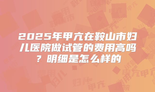 2025年甲亢在鞍山市妇儿医院做试管的费用高吗?明细是怎么样的