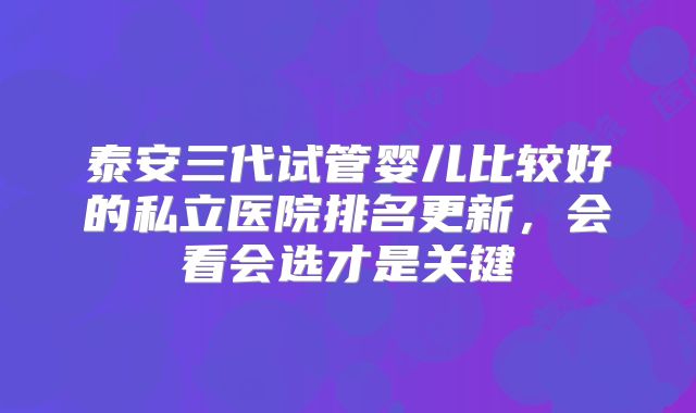 泰安三代试管婴儿比较好的私立医院排名更新，会看会选才是关键