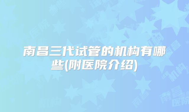 南昌三代试管的机构有哪些(附医院介绍)