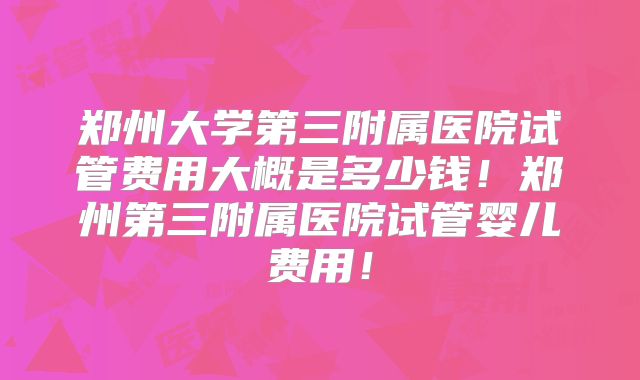 郑州大学第三附属医院试管费用大概是多少钱！郑州第三附属医院试管婴儿费用！