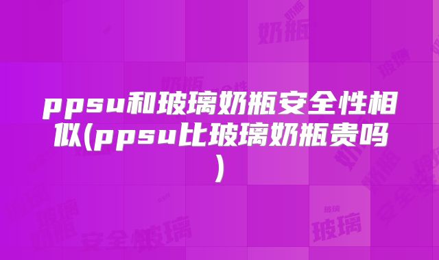 ppsu和玻璃奶瓶安全性相似(ppsu比玻璃奶瓶贵吗)
