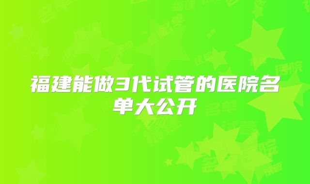 福建能做3代试管的医院名单大公开