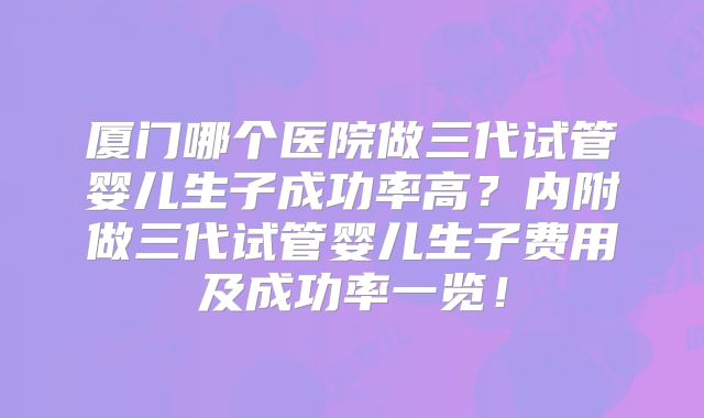厦门哪个医院做三代试管婴儿生子成功率高？内附做三代试管婴儿生子费用及成功率一览！