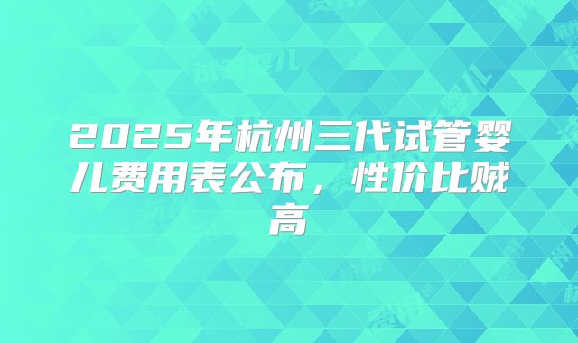 2025年杭州三代试管婴儿费用表公布,性价比贼高