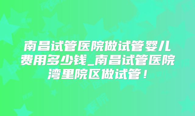 南昌试管医院做试管婴儿费用多少钱_南昌试管医院湾里院区做试管！