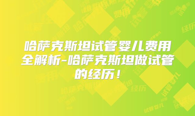 哈萨克斯坦试管婴儿费用全解析-哈萨克斯坦做试管的经历！