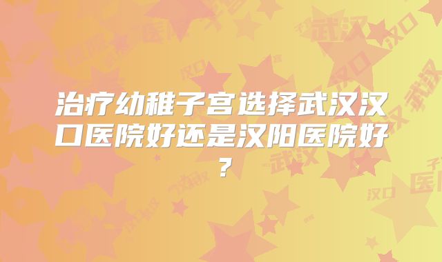 治疗幼稚子宫选择武汉汉口医院好还是汉阳医院好？