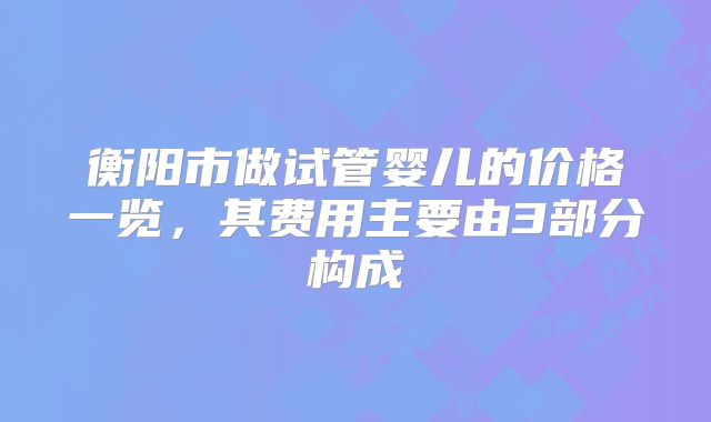 衡阳市做试管婴儿的价格一览，其费用主要由3部分构成