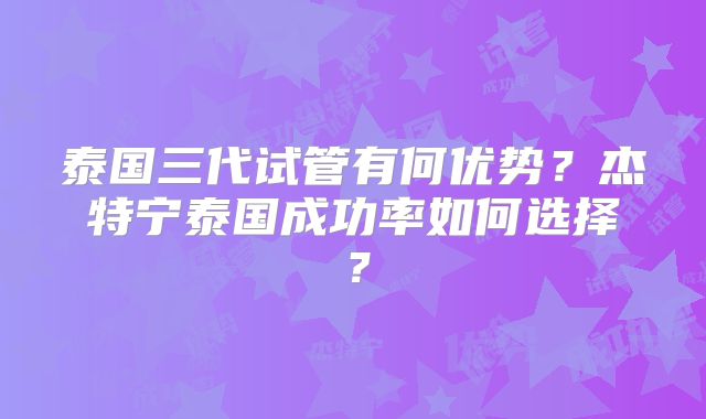 泰国三代试管有何优势？杰特宁泰国成功率如何选择？