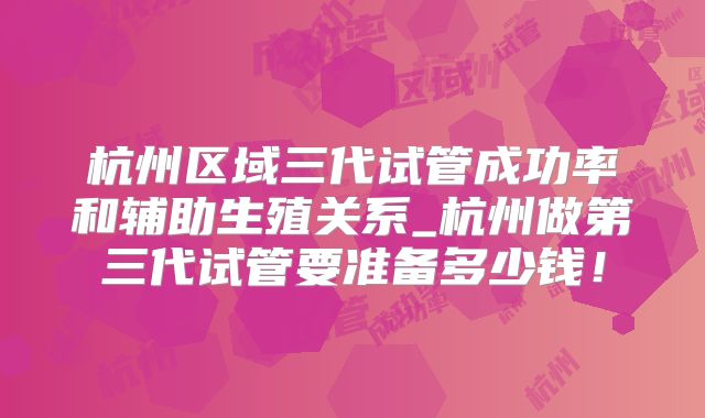 杭州区域三代试管成功率和辅助生殖关系_杭州做第三代试管要准备多少钱！