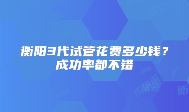 衡阳3代试管花费多少钱？成功率都不错