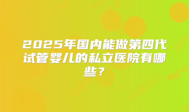 2025年国内能做第四代试管婴儿的私立医院有哪些？